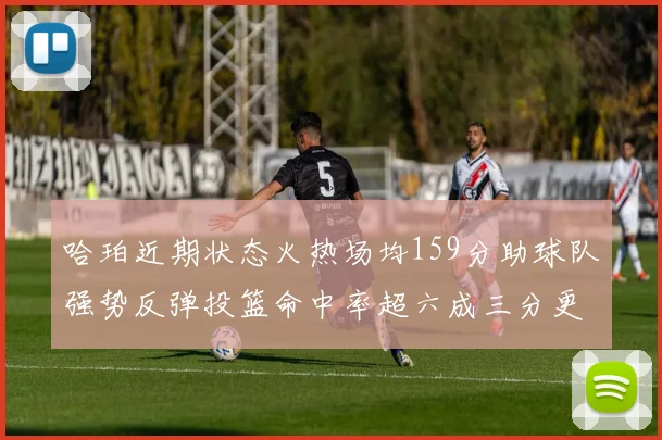 哈珀近期状态火热场均159分助球队强势反弹投篮命中率超六成三分更是惊艳