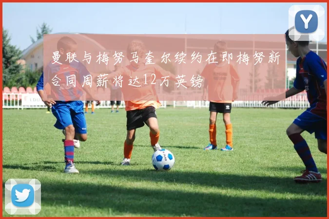 曼联与梅努马奎尔续约在即梅努新合同周薪将达12万英镑