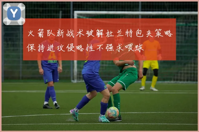 火箭队新战术破解杜兰特包夹策略保持进攻侵略性不强求喂球