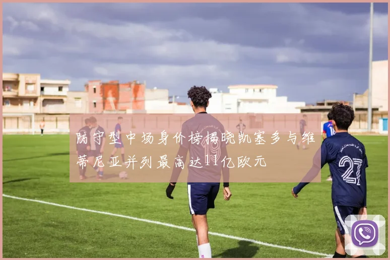 防守型中场身价榜揭晓凯塞多与维蒂尼亚并列最高达11亿欧元