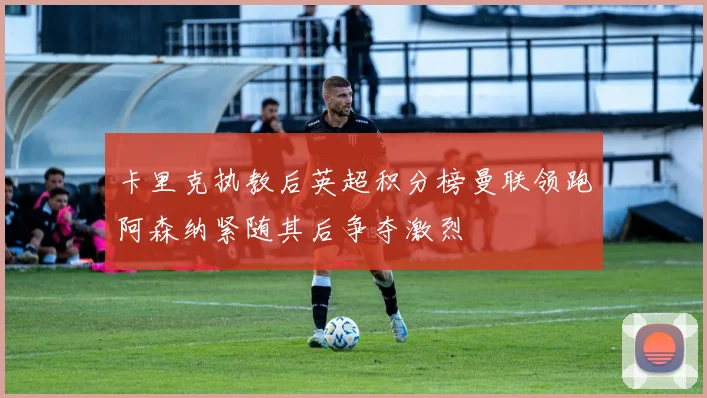 卡里克执教后英超积分榜曼联领跑阿森纳紧随其后争夺激烈