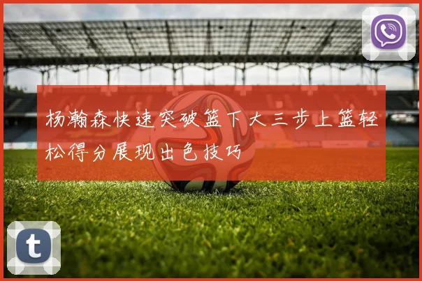 杨瀚森快速突破篮下大三步上篮轻松得分展现出色技巧