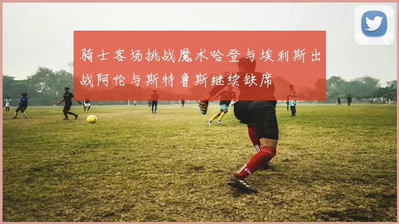 骑士客场挑战魔术哈登与埃利斯出战阿伦与斯特鲁斯继续缺席