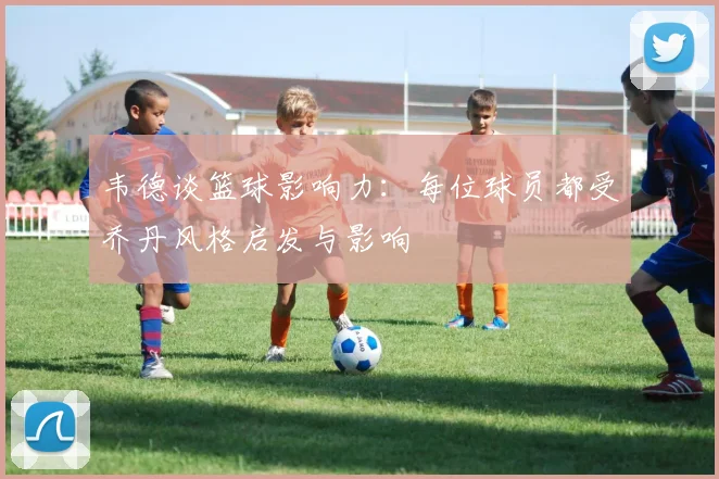 韦德谈篮球影响力：每位球员都受乔丹风格启发与影响
