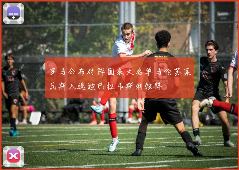 罗马公布对阵国米大名单马伦苏莱瓦斯入选迪巴拉韦斯利缺阵