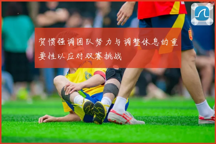 贺惯强调团队努力与调整休息的重要性以应对双赛挑战
