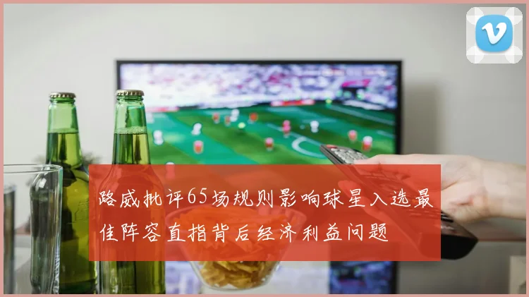 路威批评65场规则影响球星入选最佳阵容直指背后经济利益问题
