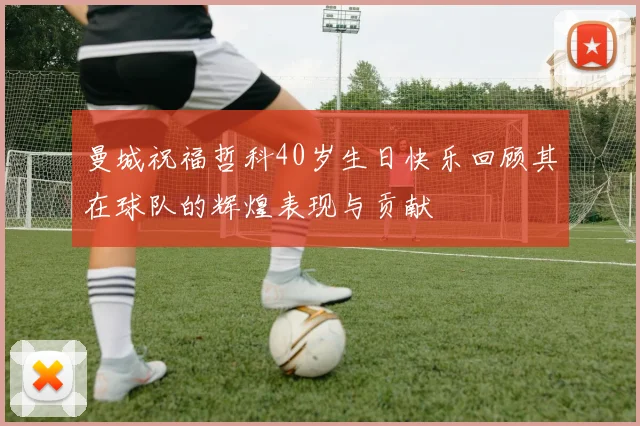 曼城祝福哲科40岁生日快乐回顾其在球队的辉煌表现与贡献