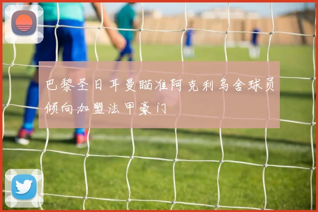 巴黎圣日耳曼瞄准阿克利乌舍球员倾向加盟法甲豪门