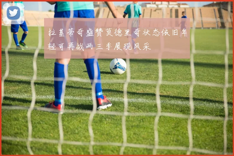 拉基蒂奇盛赞莫德里奇状态依旧年轻可再战两三季展现风采