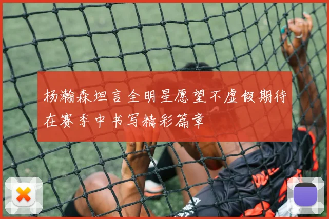 杨瀚森坦言全明星愿望不虚假期待在赛季中书写精彩篇章